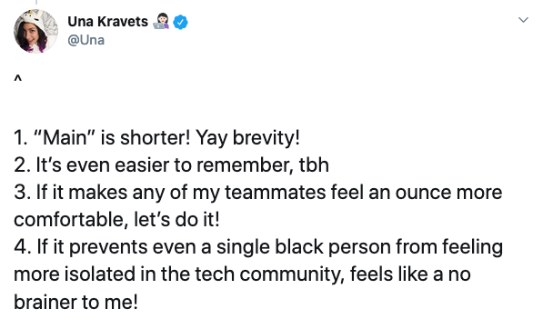 Reasons for changing master to main. 1. “Main” is shorter! Yay brevity! 2. It’s even easier to remember, tbh 3. If it makes any of my teammates feel an ounce more comfortable, let’s do it! 4. If it prevents even a single black person from feeling more isolated in the tech community, feels like a no brainer to me!